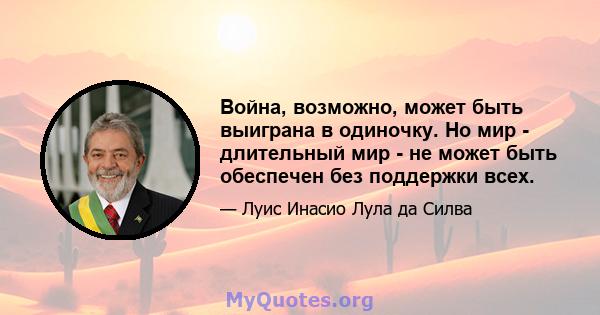 Война, возможно, может быть выиграна в одиночку. Но мир - длительный мир - не может быть обеспечен без поддержки всех.