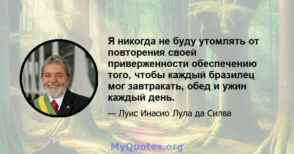 Я никогда не буду утомлять от повторения своей приверженности обеспечению того, чтобы каждый бразилец мог завтракать, обед и ужин каждый день.