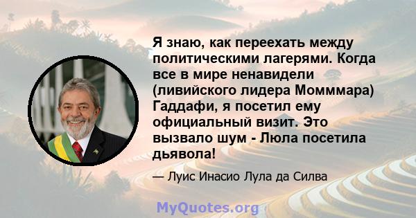 Я знаю, как переехать между политическими лагерями. Когда все в мире ненавидели (ливийского лидера Момммара) Гаддафи, я посетил ему официальный визит. Это вызвало шум - Люла посетила дьявола!