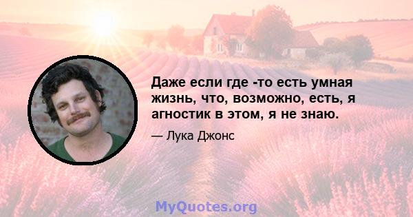 Даже если где -то есть умная жизнь, что, возможно, есть, я агностик в этом, я не знаю.