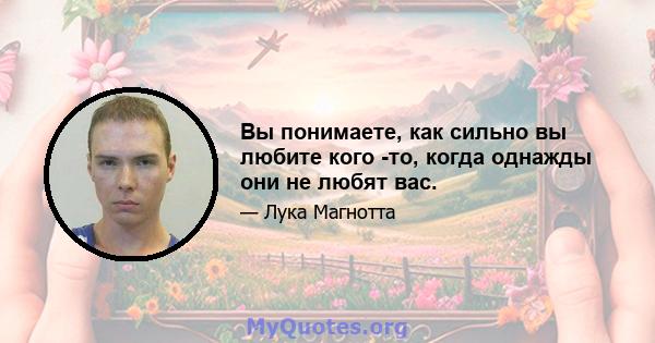 Вы понимаете, как сильно вы любите кого -то, когда однажды они не любят вас.