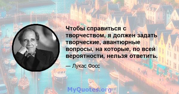 Чтобы справиться с творчеством, я должен задать творческие, авантюрные вопросы, на которые, по всей вероятности, нельзя ответить.