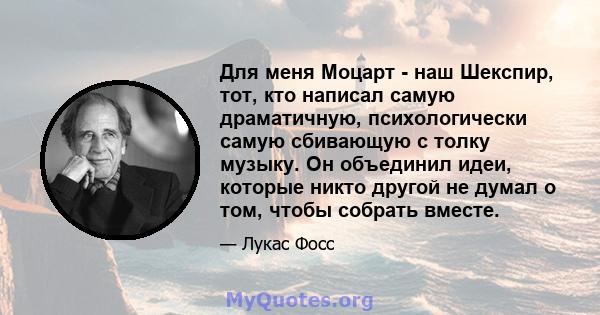 Для меня Моцарт - наш Шекспир, тот, кто написал самую драматичную, психологически самую сбивающую с толку музыку. Он объединил идеи, которые никто другой не думал о том, чтобы собрать вместе.