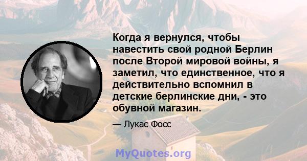 Когда я вернулся, чтобы навестить свой родной Берлин после Второй мировой войны, я заметил, что единственное, что я действительно вспомнил в детские берлинские дни, - это обувной магазин.