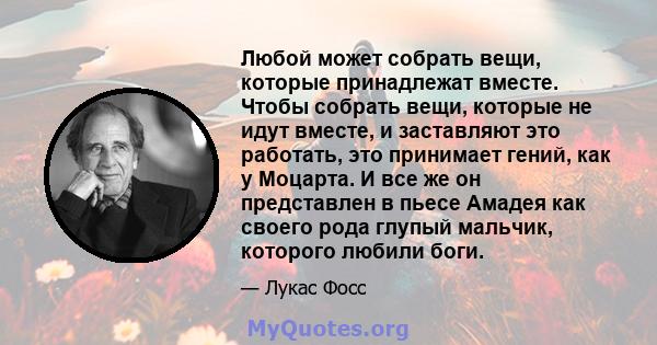 Любой может собрать вещи, которые принадлежат вместе. Чтобы собрать вещи, которые не идут вместе, и заставляют это работать, это принимает гений, как у Моцарта. И все же он представлен в пьесе Амадея как своего рода