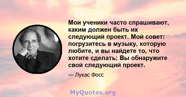 Мои ученики часто спрашивают, каким должен быть их следующий проект. Мой совет: погрузитесь в музыку, которую любите, и вы найдете то, что хотите сделать; Вы обнаружите свой следующий проект.