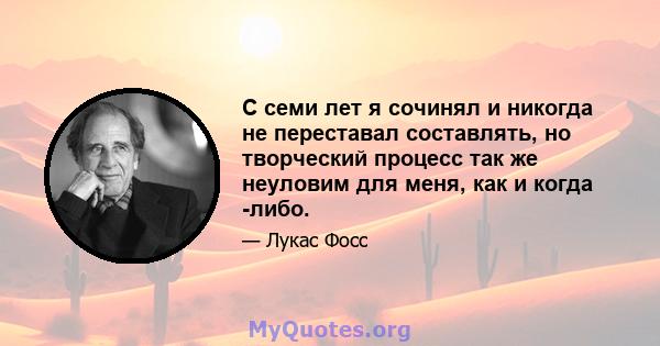 С семи лет я сочинял и никогда не переставал составлять, но творческий процесс так же неуловим для меня, как и когда -либо.