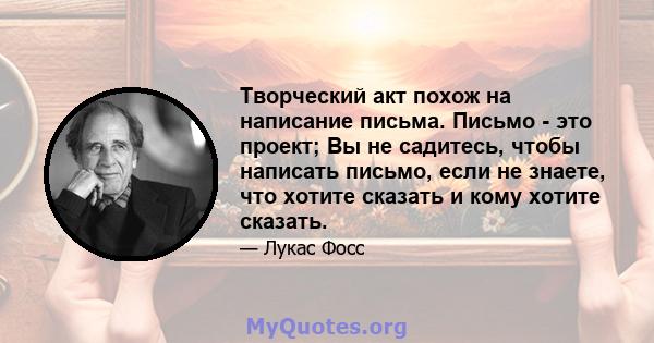 Творческий акт похож на написание письма. Письмо - это проект; Вы не садитесь, чтобы написать письмо, если не знаете, что хотите сказать и кому хотите сказать.