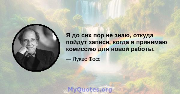 Я до сих пор не знаю, откуда пойдут записи, когда я принимаю комиссию для новой работы.