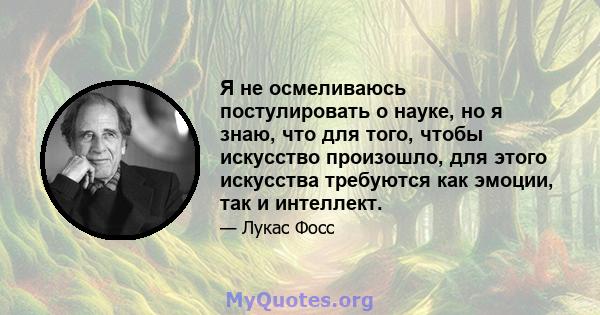 Я не осмеливаюсь постулировать о науке, но я знаю, что для того, чтобы искусство произошло, для этого искусства требуются как эмоции, так и интеллект.