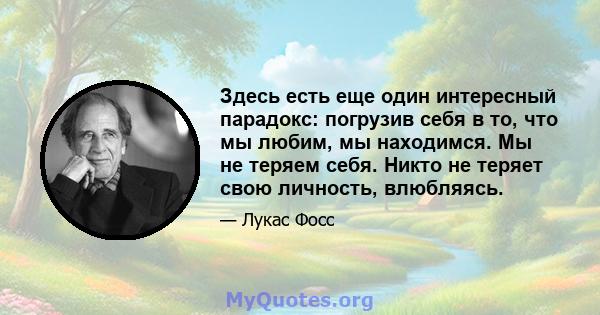 Здесь есть еще один интересный парадокс: погрузив себя в то, что мы любим, мы находимся. Мы не теряем себя. Никто не теряет свою личность, влюбляясь.