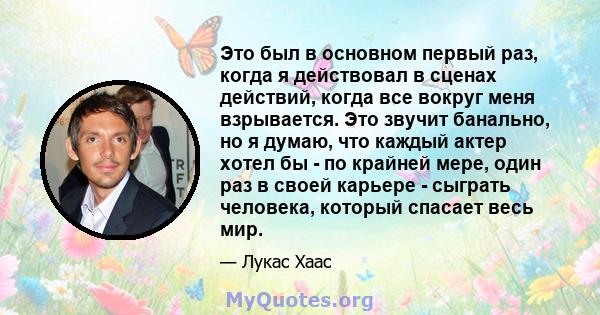 Это был в основном первый раз, когда я действовал в сценах действий, когда все вокруг меня взрывается. Это звучит банально, но я думаю, что каждый актер хотел бы - по крайней мере, один раз в своей карьере - сыграть