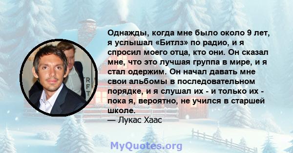 Однажды, когда мне было около 9 лет, я услышал «Битлз» по радио, и я спросил моего отца, кто они. Он сказал мне, что это лучшая группа в мире, и я стал одержим. Он начал давать мне свои альбомы в последовательном