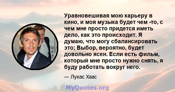 Уравновешивая мою карьеру в кино, и моя музыка будет чем -то, с чем мне просто придется иметь дело, как это происходит. Я думаю, что могу сбалансировать это; Выбор, вероятно, будет довольно ясен. Если есть фильм,