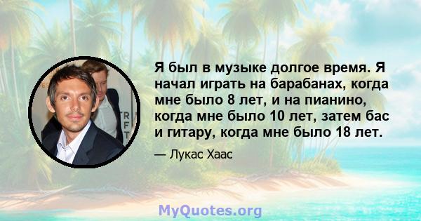 Я был в музыке долгое время. Я начал играть на барабанах, когда мне было 8 лет, и на пианино, когда мне было 10 лет, затем бас и гитару, когда мне было 18 лет.