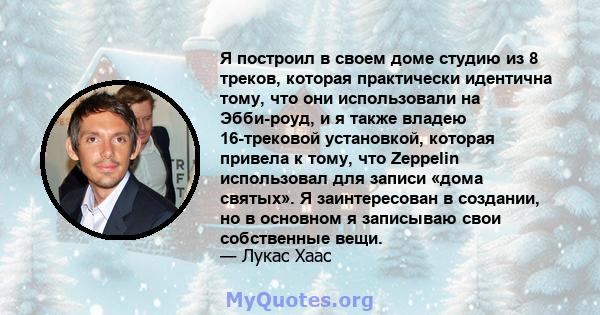 Я построил в своем доме студию из 8 треков, которая практически идентична тому, что они использовали на Эбби-роуд, и я также владею 16-трековой установкой, которая привела к тому, что Zeppelin использовал для записи