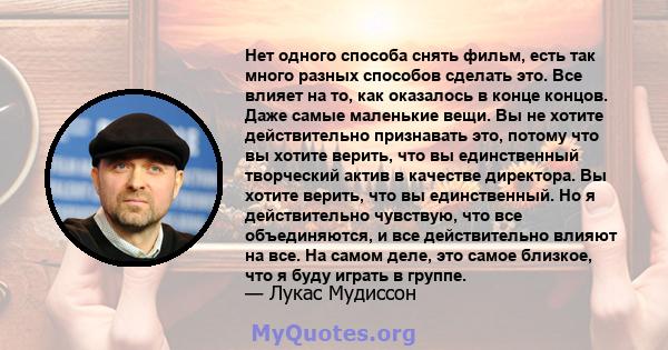 Нет одного способа снять фильм, есть так много разных способов сделать это. Все влияет на то, как оказалось в конце концов. Даже самые маленькие вещи. Вы не хотите действительно признавать это, потому что вы хотите