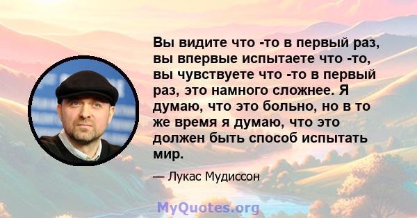 Вы видите что -то в первый раз, вы впервые испытаете что -то, вы чувствуете что -то в первый раз, это намного сложнее. Я думаю, что это больно, но в то же время я думаю, что это должен быть способ испытать мир.