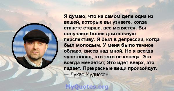 Я думаю, что на самом деле одна из вещей, которые вы узнаете, когда станете старше, все меняется. Вы получаете более длительную перспективу. Я был в депрессии, когда был молодым. У меня было темное облако, висев над