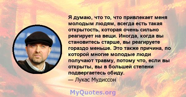 Я думаю, что то, что привлекает меня молодым людям, всегда есть такая открытость, которая очень сильно реагирует на вещи. Иногда, когда вы становитесь старше, вы реагируете гораздо меньше. Это также причина, по которой