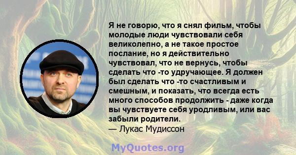 Я не говорю, что я снял фильм, чтобы молодые люди чувствовали себя великолепно, а не такое простое послание, но я действительно чувствовал, что не вернусь, чтобы сделать что -то удручающее. Я должен был сделать что -то