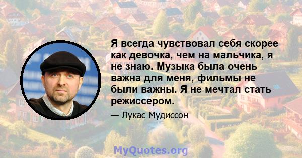 Я всегда чувствовал себя скорее как девочка, чем на мальчика, я не знаю. Музыка была очень важна для меня, фильмы не были важны. Я не мечтал стать режиссером.