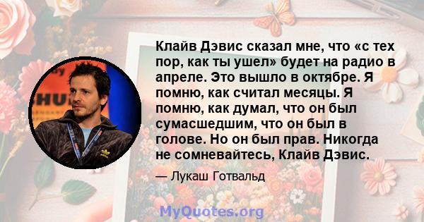 Клайв Дэвис сказал мне, что «с тех пор, как ты ушел» будет на радио в апреле. Это вышло в октябре. Я помню, как считал месяцы. Я помню, как думал, что он был сумасшедшим, что он был в голове. Но он был прав. Никогда не