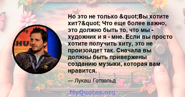 Но это не только "Вы хотите хит?" Что еще более важно, это должно быть то, что мы - художник и я - мне. Если вы просто хотите получить хиту, это не произойдет так. Сначала вы должны быть привержены созданию