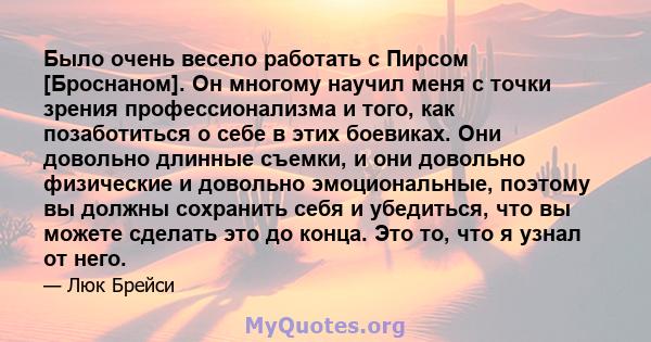 Было очень весело работать с Пирсом [Броснаном]. Он многому научил меня с точки зрения профессионализма и того, как позаботиться о себе в этих боевиках. Они довольно длинные съемки, и они довольно физические и довольно