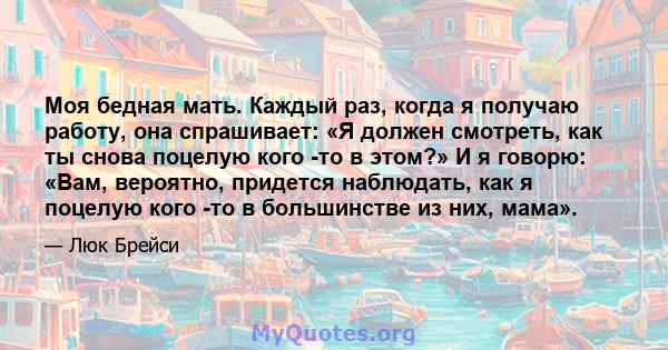 Моя бедная мать. Каждый раз, когда я получаю работу, она спрашивает: «Я должен смотреть, как ты снова поцелую кого -то в этом?» И я говорю: «Вам, вероятно, придется наблюдать, как я поцелую кого -то в большинстве из