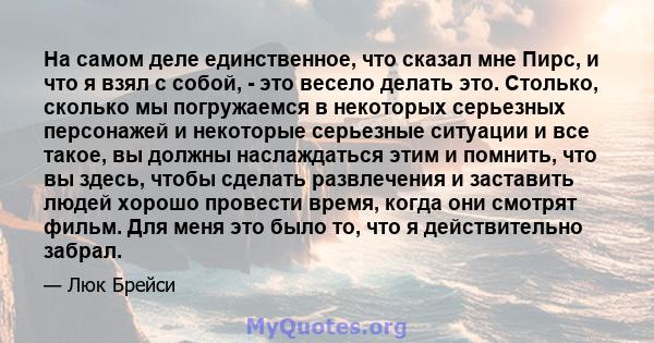 На самом деле единственное, что сказал мне Пирс, и что я взял с собой, - это весело делать это. Столько, сколько мы погружаемся в некоторых серьезных персонажей и некоторые серьезные ситуации и все такое, вы должны