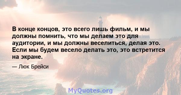 В конце концов, это всего лишь фильм, и мы должны помнить, что мы делаем это для аудитории, и мы должны веселиться, делая это. Если мы будем весело делать это, это встретится на экране.