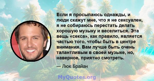 Если я просыпаюсь однажды, и люди скажут мне, что я не сексуален, я не собираюсь перестать делать хорошую музыку и веселиться. Эта вещь «секса», как правило, является частью того, чтобы быть в центре внимания. Вам лучше 