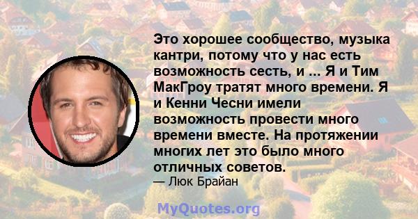 Это хорошее сообщество, музыка кантри, потому что у нас есть возможность сесть, и ... Я и Тим МакГроу тратят много времени. Я и Кенни Чесни имели возможность провести много времени вместе. На протяжении многих лет это