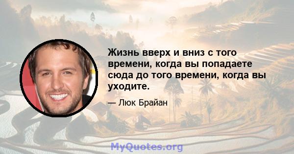 Жизнь вверх и вниз с того времени, когда вы попадаете сюда до того времени, когда вы уходите.