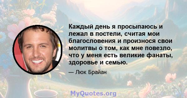 Каждый день я просыпаюсь и лежал в постели, считая мои благословения и произнося свои молитвы о том, как мне повезло, что у меня есть великие фанаты, здоровье и семью.