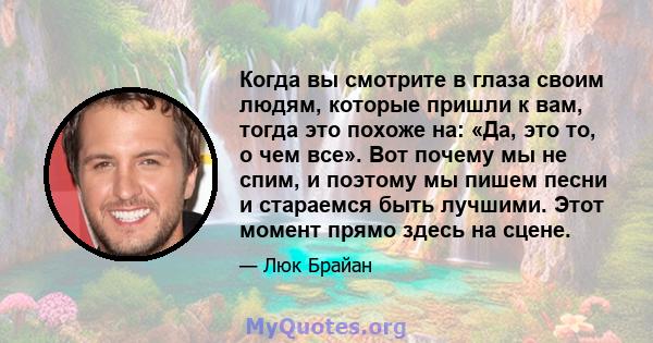 Когда вы смотрите в глаза своим людям, которые пришли к вам, тогда это похоже на: «Да, это то, о чем все». Вот почему мы не спим, и поэтому мы пишем песни и стараемся быть лучшими. Этот момент прямо здесь на сцене.