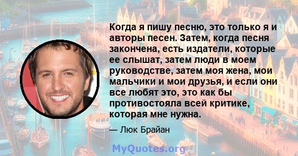 Когда я пишу песню, это только я и авторы песен. Затем, когда песня закончена, есть издатели, которые ее слышат, затем люди в моем руководстве, затем моя жена, мои мальчики и мои друзья, и если они все любят это, это