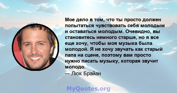 Мое дело в том, что ты просто должен попытаться чувствовать себя молодым и оставаться молодым. Очевидно, вы становитесь немного старше, но я все еще хочу, чтобы моя музыка была молодой. Я не хочу звучать как старый папа 