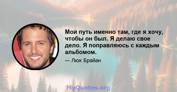 Мой путь именно там, где я хочу, чтобы он был. Я делаю свое дело. Я поправляюсь с каждым альбомом.