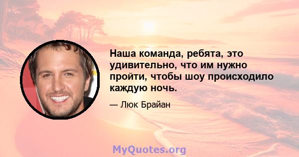 Наша команда, ребята, это удивительно, что им нужно пройти, чтобы шоу происходило каждую ночь.