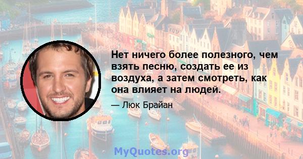 Нет ничего более полезного, чем взять песню, создать ее из воздуха, а затем смотреть, как она влияет на людей.