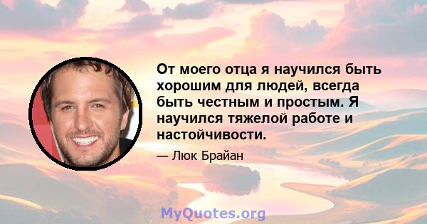 От моего отца я научился быть хорошим для людей, всегда быть честным и простым. Я научился тяжелой работе и настойчивости.