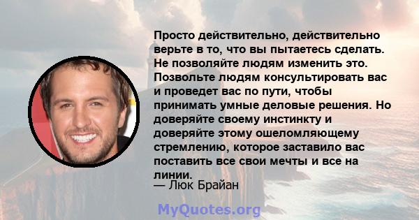 Просто действительно, действительно верьте в то, что вы пытаетесь сделать. Не позволяйте людям изменить это. Позвольте людям консультировать вас и проведет вас по пути, чтобы принимать умные деловые решения. Но