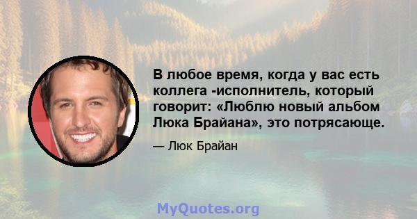 В любое время, когда у вас есть коллега -исполнитель, который говорит: «Люблю новый альбом Люка Брайана», это потрясающе.