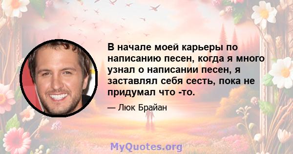 В начале моей карьеры по написанию песен, когда я много узнал о написании песен, я заставлял себя сесть, пока не придумал что -то.