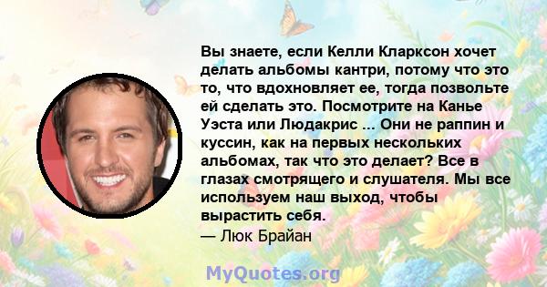 Вы знаете, если Келли Кларксон хочет делать альбомы кантри, потому что это то, что вдохновляет ее, тогда позвольте ей сделать это. Посмотрите на Канье Уэста или Людакрис ... Они не раппин и куссин, как на первых