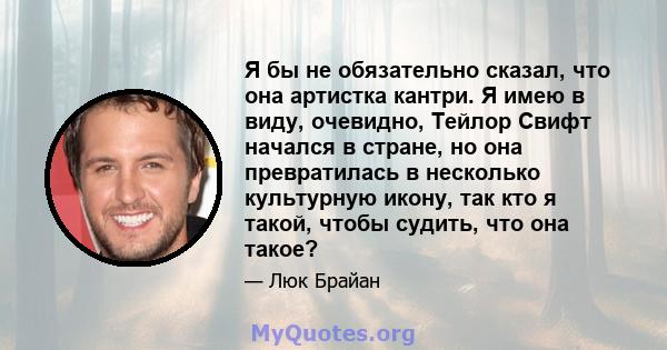 Я бы не обязательно сказал, что она артистка кантри. Я имею в виду, очевидно, Тейлор Свифт начался в стране, но она превратилась в несколько культурную икону, так кто я такой, чтобы судить, что она такое?