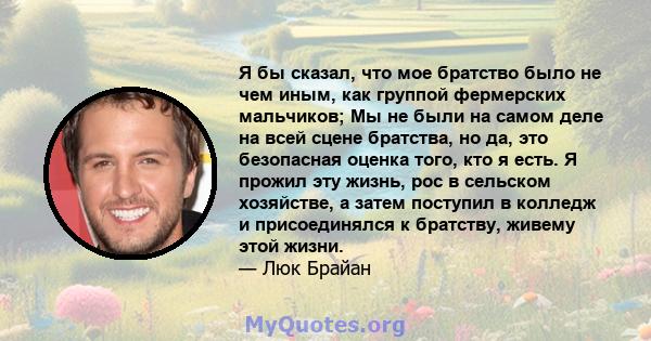 Я бы сказал, что мое братство было не чем иным, как группой фермерских мальчиков; Мы не были на самом деле на всей сцене братства, но да, это безопасная оценка того, кто я есть. Я прожил эту жизнь, рос в сельском