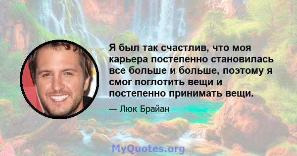 Я был так счастлив, что моя карьера постепенно становилась все больше и больше, поэтому я смог поглотить вещи и постепенно принимать вещи.